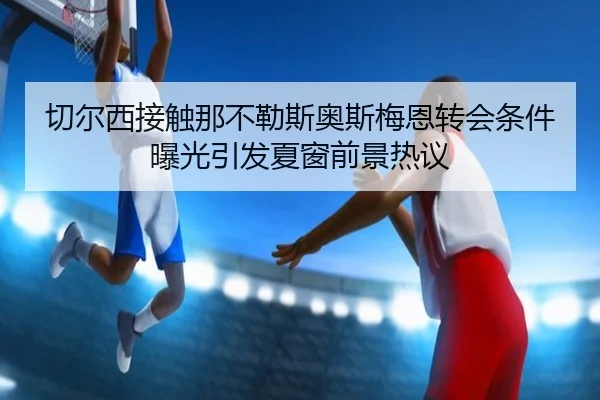 切尔西接触那不勒斯奥斯梅恩转会条件曝光引发夏窗前景热议