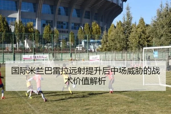国际米兰巴雷拉远射提升后中场威胁的战术价值解析