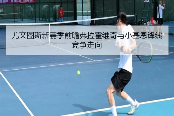 尤文图斯新赛季前瞻弗拉霍维奇与小基恩锋线竞争走向
