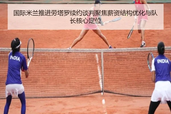 国际米兰推进劳塔罗续约谈判聚焦薪资结构优化与队长核心定位