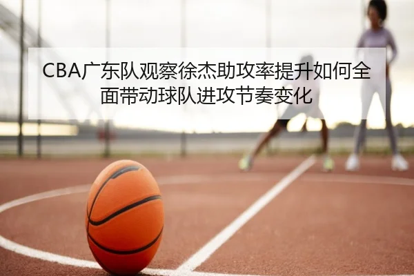 CBA广东队观察徐杰助攻率提升如何全面带动球队进攻节奏变化