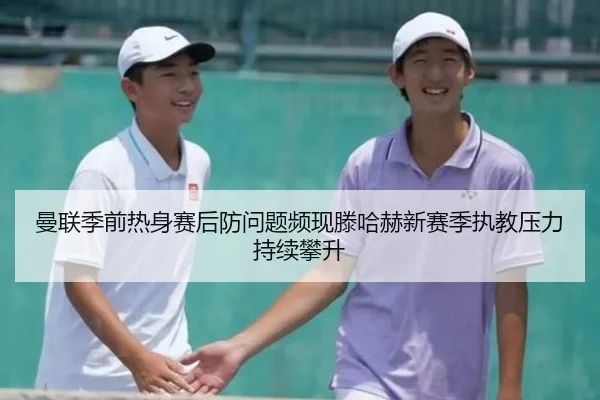 曼联季前热身赛后防问题频现滕哈赫新赛季执教压力持续攀升