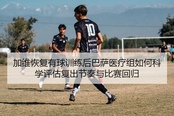 加维恢复有球训练后巴萨医疗组如何科学评估复出节奏与比赛回归