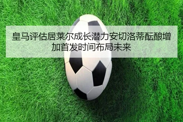 皇马评估居莱尔成长潜力安切洛蒂酝酿增加首发时间布局未来